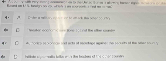 A country with very strong economic ties to the United States is allowing human rights violations to take
Based on U.S. foreign policy, which is an appropriate first response?
A Order a military operation to attack the other country
B Threaten economic sanctions against the other country
C Authorize espionage and acts of sabotage against the security of the other country
Initiate diplomatic talks with the leaders of the other country