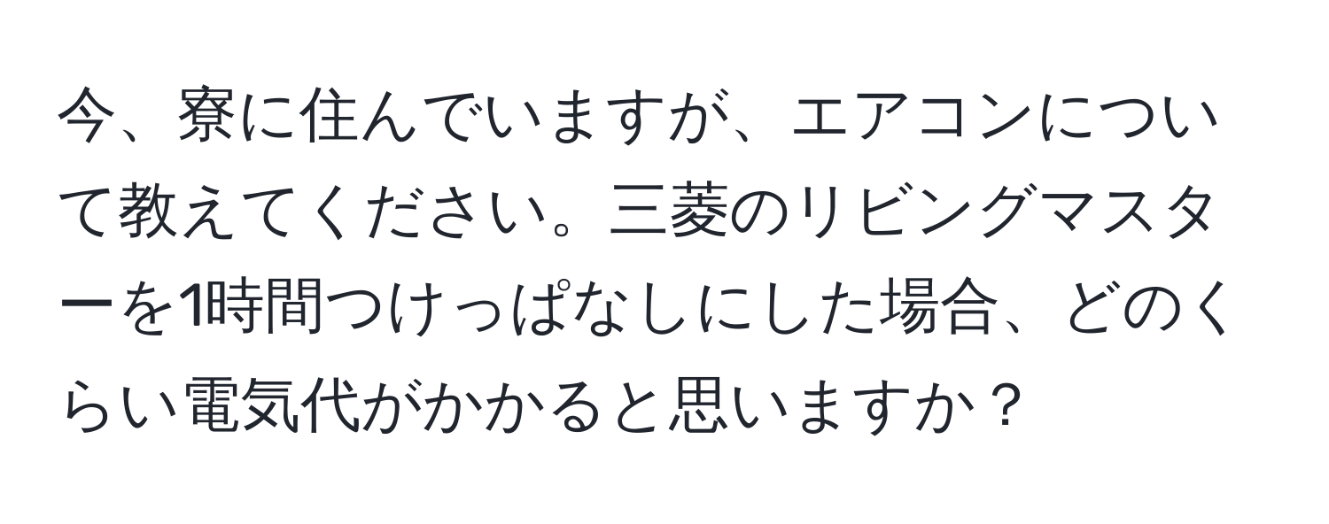 今、寮に住んでいますが、エアコンについて教えてください。三菱のリビングマスターを1時間つけっぱなしにした場合、どのくらい電気代がかかると思いますか？