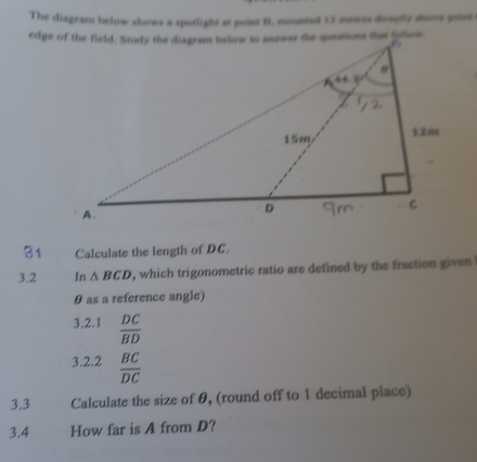 The diagram below shows a spotlight at point B, mounted 12 metrss direptly shovs goist 
31 Calculate the length of DC. 
3.2 In △ BCD , which trigonometric ratio are defined by the fraction given
θ as a reference angle) 
3.2.1  DC/BD 
3.2.2  BC/DC 
3.3 Calculate the size of θ, (round off to 1 decimal place) 
3.4 How far is A from D?