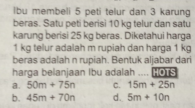 lbu membeli 5 peti telur dan 3 karung
beras. Satu peti berisì 10 kg telur dan satu
karung berisi 25 kg beras. Diketahui harga
1 kg telur adalah m rupiah dan harga 1 kg
beras adalah n rupiah. Bentuk aljabar dari
harga belanjaan Ibu adalah …. HOTS
a. 50m+75n C. 15m+25n
b. 45m+70n d. 5m+10n