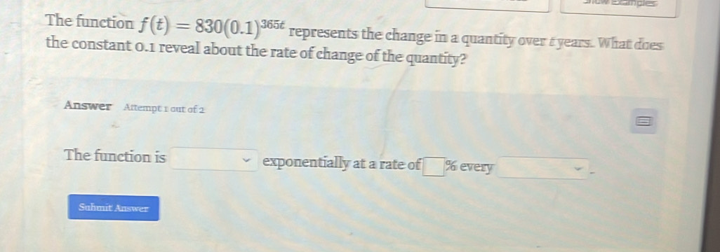 wexamgles 
The function f(t)=830(0.1)^365t represents the change in a quantity over a years. What does 
the constant 0.1 reveal about the rate of change of the quantity? 
Answer Attempt 1 out of 2 
The function is □ exponentially at a rate of □ % every □ -
Suhmit Answer