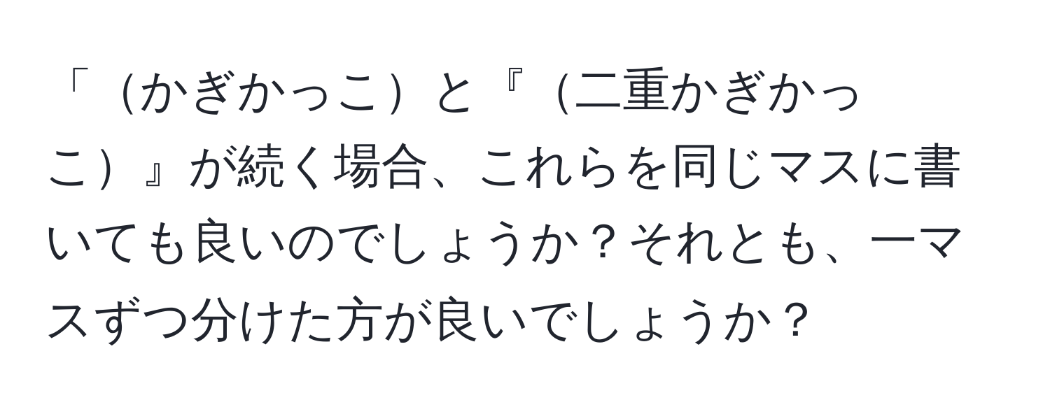 「かぎかっこと『二重かぎかっこ』が続く場合、これらを同じマスに書いても良いのでしょうか？それとも、一マスずつ分けた方が良いでしょうか？