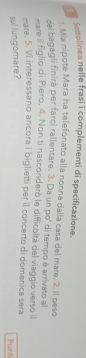 Sottolinea nelle frasi i complementi di specificazione. 
5 
1.Mia nipote Mara ha telefonato alla nonna dalla casa del mare. 2. Il peso 
dei bagagli finirà per farci rallentare. 3. Da un po' di tempo è arrivato al 
mare il figlio di Piero. 4. Non ti nasconderò le difficoltà del viaggio verso il 
mare. 5. Vi interessano ancora i biglietti per il concerto di domenica sera 
sul lungomare? 
Punti