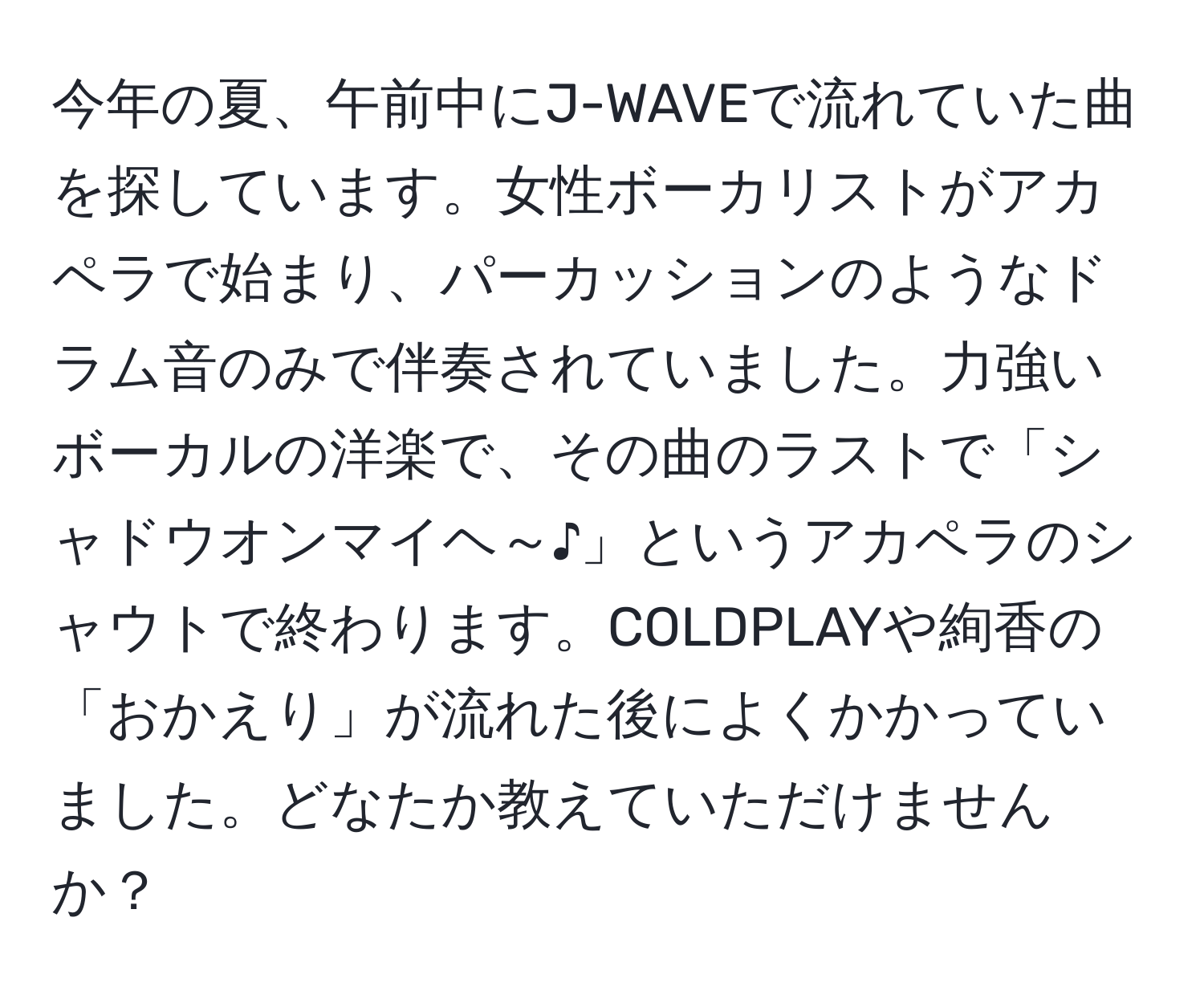 今年の夏、午前中にJ-WAVEで流れていた曲を探しています。女性ボーカリストがアカペラで始まり、パーカッションのようなドラム音のみで伴奏されていました。力強いボーカルの洋楽で、その曲のラストで「シャドウオンマイヘ～♪」というアカペラのシャウトで終わります。COLDPLAYや絢香の「おかえり」が流れた後によくかかっていました。どなたか教えていただけませんか？