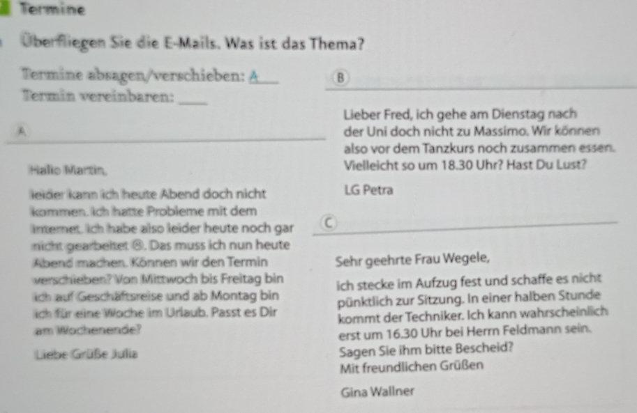 Termine 
Überfliegen Sie die E-Mails. Was ist das Thema? 
Termine absagen/verschieben: A_ B 
Termin vereinbaren:_ 
Lieber Fred, ich gehe am Dienstag nach 
A der Uni doch nicht zu Massimo. Wir können 
also vor dem Tanzkurs noch zusammen essen. 
Halio Martin. Vielleicht so um 18.30 Uhr? Hast Du Lust? 
leider kann ich heute Abend doch nicht LG Petra 
kommen. Ich hatte Probleme mit dem 
internet, ich habe also leider heute noch gar 
nicht gearbeitet ⑧. Das muss ich nun heute 
Abend machen. Können wir den Termin Sehr geehrte Frau Wegele, 
verschieben? Von Mittwoch bis Freitag bin 
ich auf Geschäftsreise und ab Montag bin ich stecke im Aufzug fest und schaffe es nicht 
ich für eine Woche im Urlaub. Passt es Dir pünktlich zur Sitzung. In einer halben Stunde 
am Wochenende? kommt der Techniker. Ich kann wahrscheinlich 
erst um 16.30 Uhr bei Herrn Feldmann sein. 
Liebe Grüße Julia 
Sagen Sie ihm bitte Bescheid? 
Mit freundlichen Grüßen 
Gina Wallner