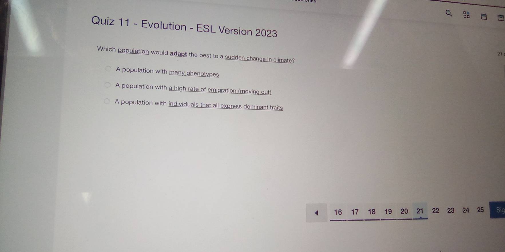 Evolution - ESL Version 2023
21
Which population would adapt the best to a sudden change in climate?
A population with many phenotypes
A population with a high rate of emigration (moving out)
A population with individuals that all express dominant traits
16 17 18 19 20 21 22 23 24 25 Sig