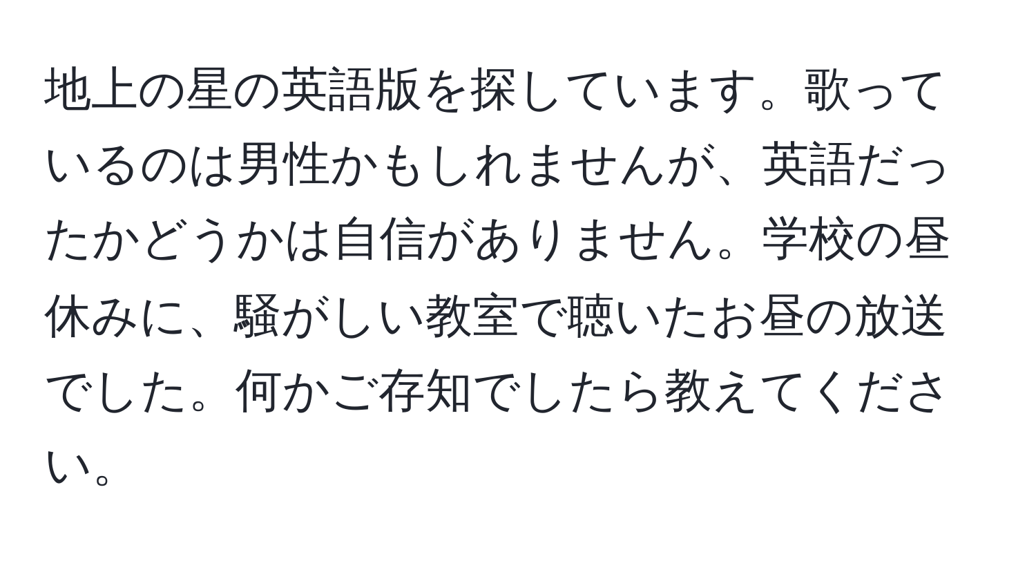 地上の星の英語版を探しています。歌っているのは男性かもしれませんが、英語だったかどうかは自信がありません。学校の昼休みに、騒がしい教室で聴いたお昼の放送でした。何かご存知でしたら教えてください。