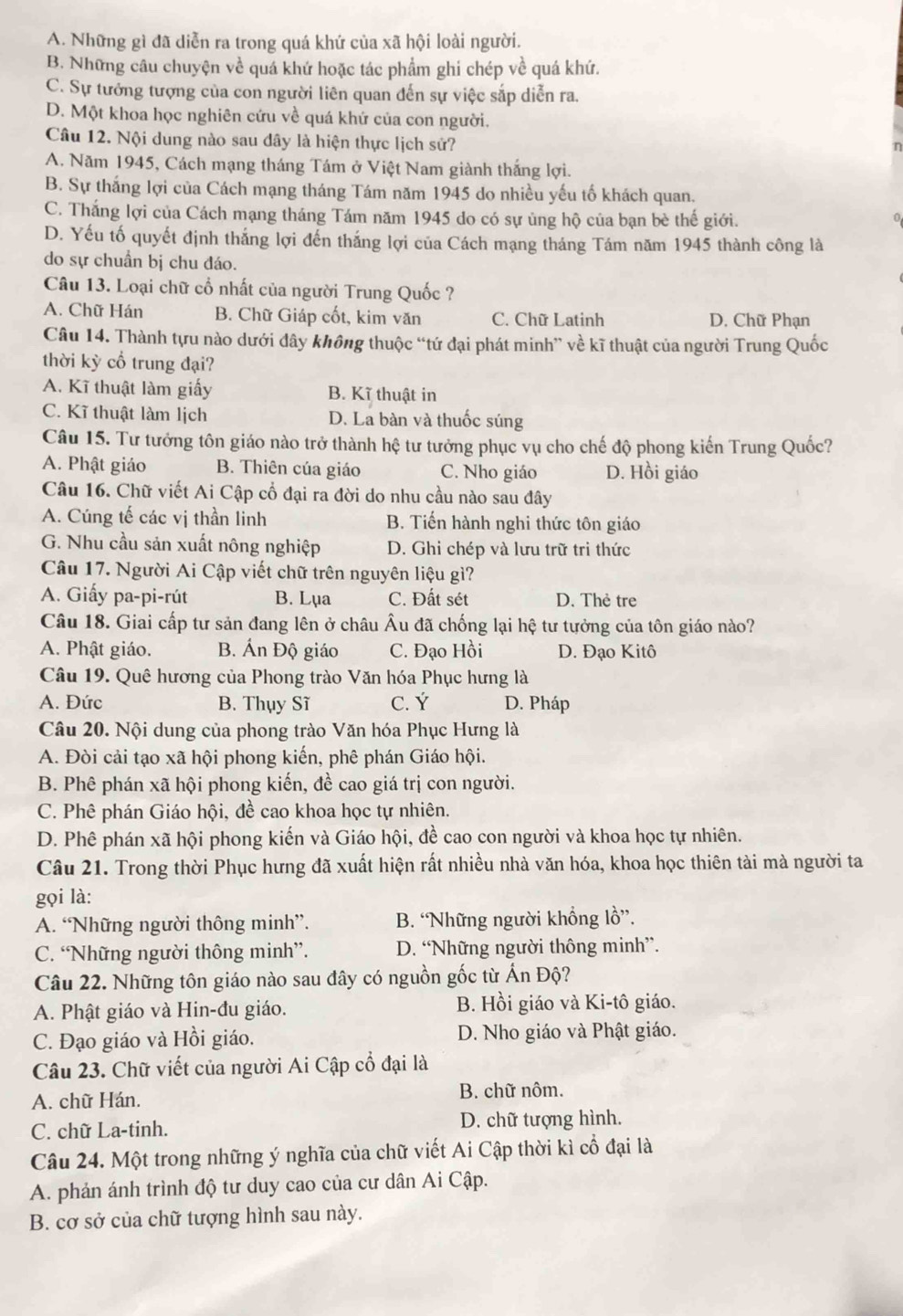 A. Những gì đã diễn ra trong quá khứ của xã hội loài người.
B. Những câu chuyện về quá khứ hoặc tác phẩm ghi chép về quá khứ.
C. Sự tướng tượng của con người liên quan đến sự việc sắp diễn ra.
D. Một khoa học nghiên cứu về quá khứ của con người.
Câu 12. Nội dung nào sau dây là hiện thực lịch sử?
A. Năm 1945, Cách mạng tháng Tám ở Việt Nam giành thắng lợi.
B. Sự thắng lợi của Cách mạng tháng Tám năm 1945 do nhiều yếu tố khách quan,
C. Thắng lợi của Cách mạng tháng Tám năm 1945 do có sự ủng hộ của bạn bè thế giới.
D. Yếu tố quyết định thắng lợi đến thắng lợi của Cách mạng tháng Tám năm 1945 thành công là
do sự chuẩn bị chu đáo.
Câu 13. Loại chữ cổ nhất của người Trung Quốc ?
A. Chữ Hán B. Chữ Giáp cốt, kim văn C. Chữ Latinh D. Chữ Phạn
Câu 14. Thành tựu nào dưới đây không thuộc “tứ đại phát minh” về kĩ thuật của người Trung Quốc
thời kỳ cổ trung đại?
A. Kĩ thuật làm giấy B. Kĩ thuật in
C. Kĩ thuật làm lịch D. La bàn và thuốc súng
Câu 15. Tư tưởng tôn giáo nào trở thành hệ tư tưởng phục vụ cho chế độ phong kiến Trung Quốc?
A. Phật giáo B. Thiên của giáo C. Nho giáo D. Hồi giáo
Câu 16. Chữ viết Ai Cập cổ đại ra đời do nhu cầu nào sau đây
A. Cúng tế các vị thần linh B. Tiến hành nghi thức tôn giáo
G. Nhu cầu sản xuất nông nghiệp D. Ghi chép và lưu trữ tri thức
Câu 17. Người Ai Cập viết chữ trên nguyên liệu gì?
A. Giấy pa-pi-rút B. Lụa C. Đất sét D. Thẻ tre
Câu 18. Giai cấp tư sản đang lên ở châu . :  Âu đã chống lại hệ tư tưởng của tôn giáo nào?
A. Phật giáo. B. Ấn Độ giáo C. Đạo Hồi D. Đạo Kitô
Câu 19. Quê hương của Phong trào Văn hóa Phục hưng là
A. Đức B. Thụy Sĩ C. Ý D. Pháp
Câu 20. Nội dung của phong trào Văn hóa Phục Hưng là
A. Đòi cải tạo xã hội phong kiến, phê phán Giáo hội.
B. Phê phán xã hội phong kiến, đề cao giá trị con người.
C. Phê phán Giáo hội, đề cao khoa học tự nhiên.
D. Phê phán xã hội phong kiến và Giáo hội, đề cao con người và khoa học tự nhiên.
Câu 21. Trong thời Phục hưng đã xuất hiện rất nhiều nhà văn hóa, khoa học thiên tài mà người ta
gọi là:
A. “Những người thông minh”. B. “Những người khổng lồ”.
C. “Những người thông minh”. D. “Những người thông minh”.
Câu 22. Những tôn giáo nào sau đây có nguồn gốc từ Ấn Độ?
A. Phật giáo và Hin-đu giáo. B. Hồi giáo và Ki-tô giáo.
C. Đạo giáo và Hồi giáo. D. Nho giáo và Phật giáo.
Câu 23. Chữ viết của người Ai Cập cổ đại là
A. chữ Hán. B. chữ nôm.
C. chữ La-tinh. D. chữ tượng hình.
Câu 24. Một trong những ý nghĩa của chữ viết Ai Cập thời kì cổ đại là
A. phản ánh trình độ tư duy cao của cư dân Ai Cập.
B. cơ sở của chữ tượng hình sau này.