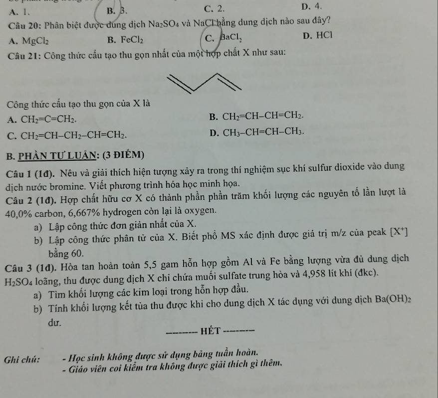 A. 1. B. 3. C. 2. D. 4.
Câu 20: Phân biệt được dung dịch Na_2SO_4 và NaCl bằng dung dịch nào sau đây?
A. MgCl_2 B. FeCl_2 C. BaCl_2 D. HCl
Câu 21: Công thức cầu tạo thu gọn nhất của một hợp chất X như sau:
Công thức cấu tạo thu gọn của X là
A. CH_2=C=CH_2.
B. CH_2=CH-CH=CH_2.
C. CH_2=CH-CH_2-CH=CH_2.
D. CH_3-CH=CH-CH_3.
B. PHÀN TƯ LUÂN: (3 đIÉM)
Câu 1 (1đ). Nêu và giải thích hiện tượng xảy ra trong thí nghiệm sục khí sulfur dioxide vào dung
dịch nước bromine. Viết phương trình hóa học minh họa.
Câu 2 (1đ). Hợp chất hữu cơ X có thành phần phần trăm khối lượng các nguyên tố lần lượt là
40,0% carbon, 6,667% hydrogen còn lại là oxygen.
a) Lập công thức đơn giản nhất của X.
b) Lập công thức phân tử của X. Biết phổ MS xác định được giá trị m/z của peak [X^+]
bằng 60.
Câu 3 (1đ). Hòa tan hoàn toàn 5,5 gam hỗn hợp gồm Al và Fe bằng lượng vừa đủ dung dịch
H_2 SO4 loãng, thu được dung dịch X chi chứa muối sulfate trung hòa và 4,958 lít khí (đkc).
a) Tìm khối lượng các kim loại trong hỗn hợp đầu.
b) Tính khối lượng kết tùa thu được khi cho dung dịch X tác dụng với dung dịch Ba(OH)_2
du.
_hét_
Ghi chú:  - Học sinh không được sử dụng bảng tuần hoàn.
- Giáo viên coi kiểm tra không được giải thích gì thêm.