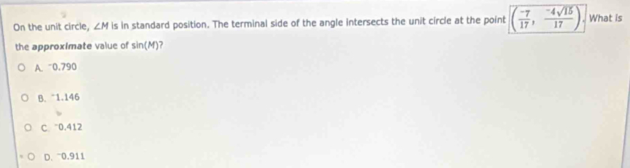 On the unit circle, ∠ M is in standard position. The terminal side of the angle intersects the unit circle at the point ( (-7)/17 , (-4sqrt(15))/17 ) What is
the approximate value of sin (M)
A. ~0.790
B. 1.146
C ~0.412
D、 0.911