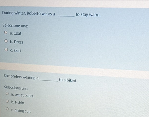 During winter, Roberto wears a _to stay warm.
Seleccione una:
a. Coat
b. Dress
c. Skirt
She prefers wearing a_ to a bikini.
Seleccione una:
a. sweat pants
b. t-shirt
c. diving suit