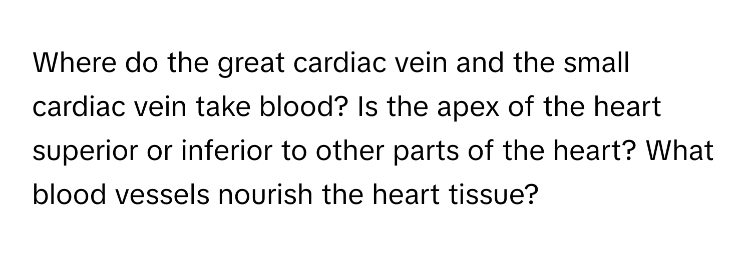 Where do the great cardiac vein and the small cardiac vein take blood?  Is the apex of the heart superior or inferior to other parts of the heart? What blood vessels nourish the heart tissue?