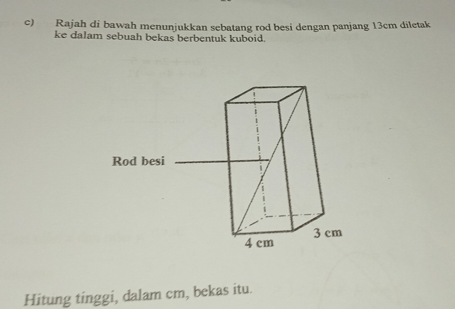 Rajah di bawah menunjukkan sebatang rod besi dengan panjang 13cm diletak 
ke dalam sebuah bekas berbentuk kuboid. 
Hitung tinggi, dalam cm, bekas itu.