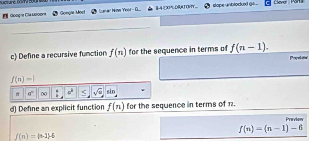 Google Classroom Googie Meet Lunar New Year - G... B-4-EXPLORATORY... slope unblocked ga ... Clever | Porta 
_ 
c) Define a recursive function f(n) for the sequence in terms of f(n-1). 
Preview
f(n)=|
π a° ∞  a/b  a^b < <tex>sqrt(a) sin 
d) Define an explicit function f(n) for the sequence in terms of n. 
Preview
f(n)=(n-1)-6
f(n)=(n-1)-6