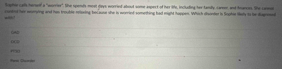 Suphie calls herself a "worrier". She spends most days worried about some aspect of her life, including her family, career, and finances. She cannot
control her worrying and has trouble relaxing because she is worried something bad might happen. Which disorder is Sophie likely to be diagnesed
with?
GAD
OCD
PTSD
Panic Disorder