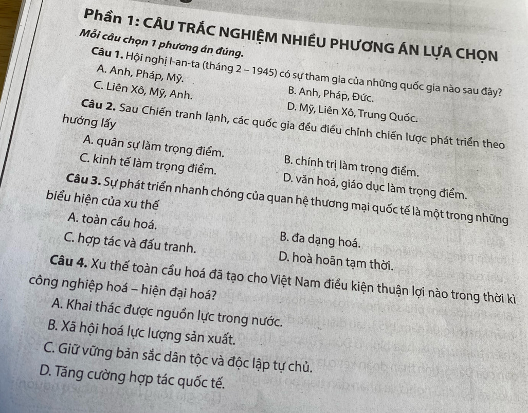 Phần 1: CÂU TRÁC NGHIỆM NHIÊU PHƯƠNG ÁN LƯA CHỌN
Mỗi câu chọn 1 phương án đúng.
Câu 1. Hội nghị I-an-ta (tháng 2 - 1945) có sự tham gia của những quốc gia nào sau đây?
A. Anh, Pháp, Mỹ.
C. Liên Xô, Mỹ, Anh.
B. Anh, Pháp, Đức.
D. Mỹ, Liên Xô, Trung Quốc.
hướng lấy
Câu 2. Sau Chiến tranh lạnh, các quốc gia đều điều chỉnh chiến lược phát triển theo
A. quân sự làm trọng điểm. B. chính trị làm trọng điểm.
C. kinh tế làm trọng điểm. D. văn hoá, giáo dục làm trọng điểm.
Câu 3. Sự phát triển nhanh chóng của quan hệ thương mại quốc tế là một trong những
biểu hiện của xu thế
A. toàn cầu hoá. B. đa dạng hoá.
C. hợp tác và đấu tranh. D. hoà hoãn tạm thời.
Câu 4. Xu thế toàn cầu hoá đã tạo cho Việt Nam điều kiện thuận lợi nào trong thời kì
công nghiệp hoá - hiện đại hoá?
A. Khai thác được nguồn lực trong nước.
B. Xã hội hoá lực lượng sản xuất.
C. Giữ vững bản sắc dân tộc và độc lập tự chủ.
D. Tăng cường hợp tác quốc tế.