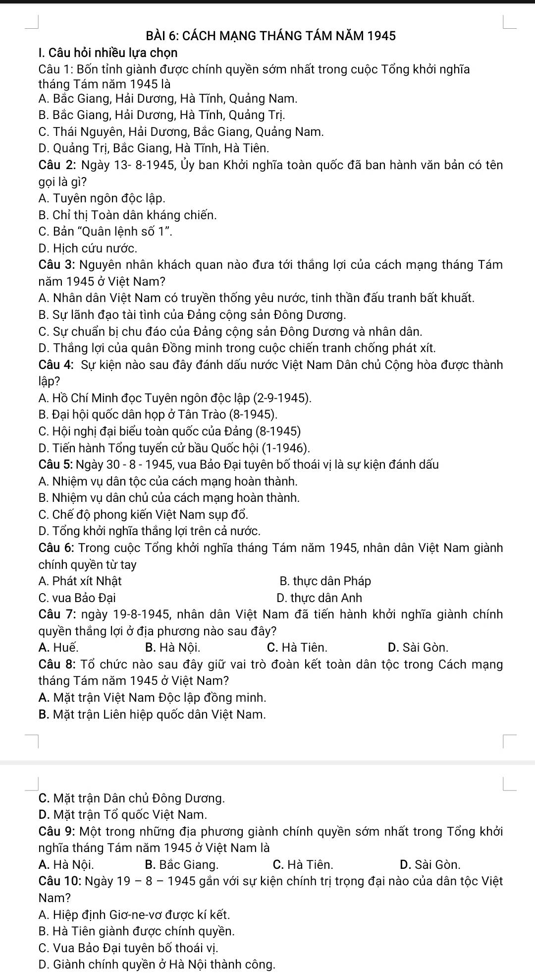 CÁCH MẠNG THÁNG TÁM NăM 1945
I. Câu hỏi nhiều lựa chọn
Câu 1: Bốn tỉnh giành được chính quyền sớm nhất trong cuộc Tổng khởi nghĩa
tháng Tám năm 1945 là
A. Bắc Giang, Hải Dương, Hà Tĩnh, Quảng Nam.
B. Bắc Giang, Hải Dương, Hà Tĩnh, Quảng Trị.
C. Thái Nguyên, Hải Dương, Bắc Giang, Quảng Nam.
D. Quảng Trị, Bắc Giang, Hà Tĩnh, Hà Tiên.
Câu 2: Ngày 13- 8-1945, Ủy ban Khởi nghĩa toàn quốc đã ban hành văn bản có tên
gọi là gì?
A. Tuyên ngôn độc lập.
B. Chỉ thị Toàn dân kháng chiến.
C. Bản “Quân lệnh số 1”.
D. Hịch cứu nước.
Câu 3: Nguyên nhân khách quan nào đưa tới thắng lợi của cách mạng tháng Tám
năm 1945 ở Việt Nam?
A. Nhân dân Việt Nam có truyền thống yêu nước, tinh thần đấu tranh bất khuất.
B. Sự lãnh đạo tài tình của Đảng cộng sản Đông Dương.
C. Sự chuẩn bị chu đáo của Đảng cộng sản Đông Dương và nhân dân.
D. Thắng lợi của quân Đồng minh trong cuộc chiến tranh chống phát xít.
Câu 4: Sự kiện nào sau đây đánh dấu nước Việt Nam Dân chủ Cộng hòa được thành
lập?
A. Hồ Chí Minh đọc Tuyên ngôn độc lập (2-9-1945).
B. Đại hội quốc dân họp ở Tân Trào (8-1945).
C. Hội nghị đại biểu toàn quốc của Đảng (8-1945)
D. Tiến hành Tổng tuyển cử bầu Quốc hội (1-1946).
Câu 5: Ngày 30 - 8 - 1945, vua Bảo Đại tuyên bố thoái vị là sự kiện đánh dấu
A. Nhiệm vụ dân tộc của cách mạng hoàn thành.
B. Nhiệm vụ dân chủ của cách mạng hoàn thành.
C. Chế độ phong kiến Việt Nam sụp đổ.
D. Tổng khởi nghĩa thắng lợi trên cả nước.
Câu 6: Trong cuộc Tổng khởi nghĩa tháng Tám năm 1945, nhân dân Việt Nam giành
chính quyền từ tay
A. Phát xít Nhật B. thực dân Pháp
C. vua Bảo Đại D. thực dân Anh
Câu 7: ngày 19-8-1945, nhân dân Việt Nam đã tiến hành khởi nghĩa giành chính
quyền thắng lợi ở địa phương nào sau đây?
A. Huế. B. Hà Nội. C. Hà Tiên. D. Sài Gòn.
Câu 8: Tổ chức nào sau đây giữ vai trò đoàn kết toàn dân tộc trong Cách mạng
tháng Tám năm 1945 ở Việt Nam?
A. Mặt trận Việt Nam Độc lập đồng minh.
B. Mặt trận Liên hiệp quốc dân Việt Nam.
C. Mặt trận Dân chủ Đông Dương.
D. Mặt trận Tổ quốc Việt Nam.
Câu 9: Một trong những địa phương giành chính quyền sớm nhất trong Tổng khởi
nghĩa tháng Tám năm 1945 ở Việt Nam là
A. Hà Nội. B. Bắc Giang. C. Hà Tiên. D. Sài Gòn.
Câu 10: Ngày 19 - 8 - 1945 gắn với sự kiện chính trị trọng đại nào của dân tộc Việt
Nam?
A. Hiệp định Giơ-ne-vơ được kí kết.
B. Hà Tiên giành được chính quyền.
C. Vua Bảo Đại tuyên bố thoái vị.
D. Giành chính quyền ở Hà Nội thành công.