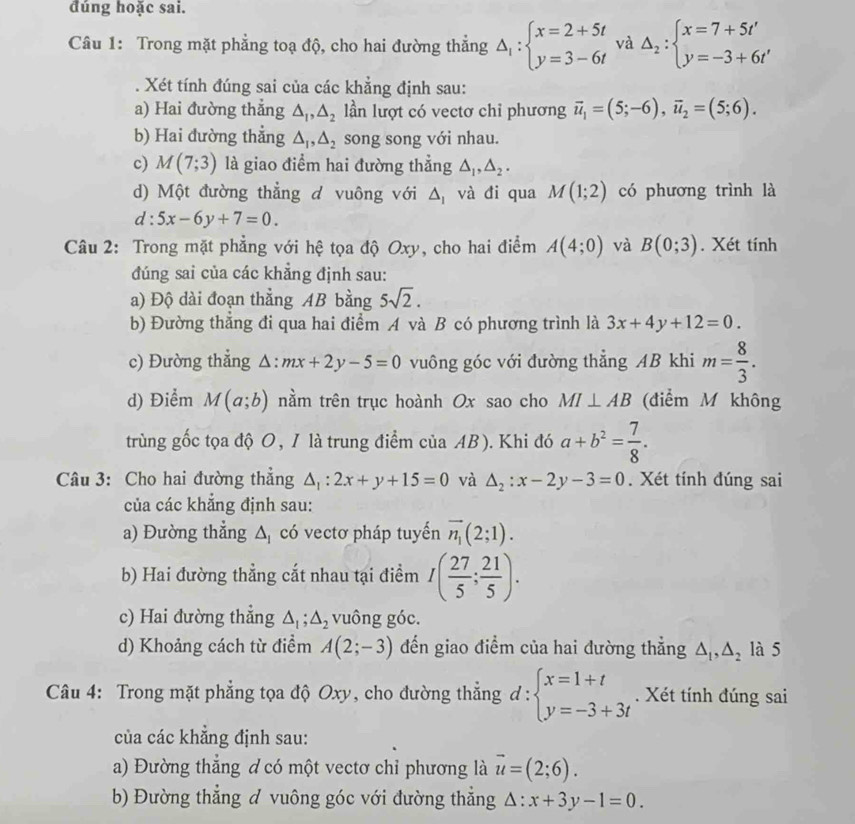 dúng hoặc sai.
Câu 1: Trong mặt phẳng toạ độ, cho hai đường thẳng Delta _1:beginarrayl x=2+5t y=3-6tendarray. và Delta _2:beginarrayl x=7+5t' y=-3+6t'endarray.. Xét tính đúng sai của các khẳng định sau:
a) Hai đường thẳng △ _1,△ _2 lần lượt có vectơ chỉ phương vector u_1=(5;-6),vector u_2=(5;6).
b) Hai đường thẳng △ _1,△ _2 song song với nhau.
c) M(7;3) là giao điểm hai đường thẳng △ _1,△ _2.
d) Một đường thẳng d vuông với △ _1 và đi qua M(1;2) có phương trình là
d:5x-6y+7=0.
Câu 2: Trong mặt phẳng với hệ tọa độ Oxy, cho hai điểm A(4;0) và B(0;3). Xét tính
đúng sai của các khẳng định sau:
a) Độ dài đoạn thẳng AB bằng 5sqrt(2).
b) Đường thẳng đi qua hai điểm A và B có phương trình là 3x+4y+12=0.
c) Đường thẳng : △ :mx+2y-5=0 vuông góc với đường thẳng AB khi m= 8/3 .
d) Điểm M(a;b) nằm trên trục hoành Ox sao cho MI⊥ AB (điểm M không
trùng gốc tọa độ O, 1 là trung điểm của AB). Khi đó a+b^2= 7/8 .
Câu 3: Cho hai đường thẳng △ _1:2x+y+15=0 và △ _2:x-2y-3=0. Xét tính đúng sai
của các khẳng định sau:
a) Đường thẳng △ _1 có vectơ pháp tuyến vector n_1(2;1).
b) Hai đường thẳng cắt nhau tại điểm I( 27/5 ; 21/5 ).
c) Hai đường thẳng △ _1;△ _2 vuông góc.
d) Khoảng cách từ điểm A(2;-3) đến giao điểm của hai đường thẳng △ _1,△ _2 là 5
Câu 4: Trong mặt phẳng tọa độ Oxy, cho đường thẳng d:beginarrayl x=1+t y=-3+3tendarray.. Xét tính đúng sai
của các khẳng định sau:
a) Đường thẳng ơ có một vectơ chỉ phương là vector u=(2;6).
b) Đường thẳng đ vuông góc với đường thẳng △ :x+3y-1=0.