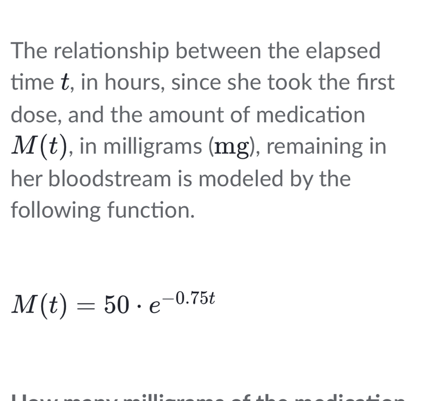 The relationship between the elapsed 
time t, in hours, since she took the frst 
dose, and the amount of medication
M(t) , in milligrams (mg), remaining in 
her bloodstream is modeled by the 
following function.
M(t)=50· e^(-0.75t)