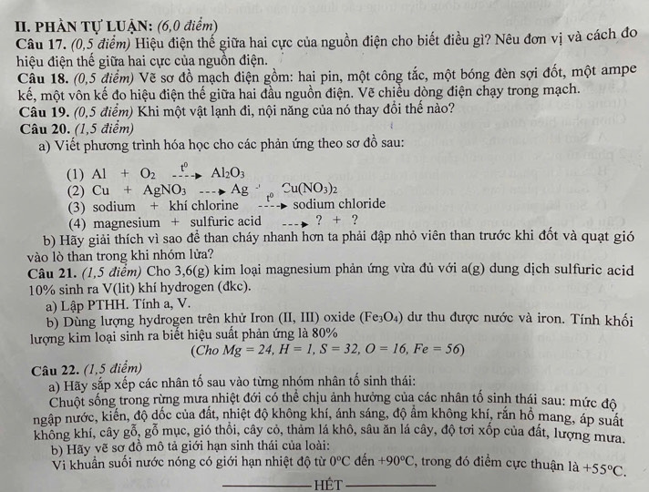 PHÀN Tự LUẠN: (6,0 điểm)
Câu 17. (0,5 điểm) Hiệu điện thế giữa hai cực của nguồn điện cho biết điều gì? Nêu đơn vị và cách đo
hiệu điện thể giữa hai cực của nguồn điện.
Câu 18. (0,5 điểm) Vẽ sơ đồ mạch điện gồm: hai pin, một công tắc, một bóng đèn sợi đốt, một ampe
kế, một vôn kế đo hiệu điện thế giữa hai đầu nguồn điện. Vẽ chiều dòng điện chạy trong mạch.
Câu 19. (0,5 điểm) Khi một vật lạnh đi, nội năng của nó thay đổi thế nào?
Câu 20. (1,5 điểm)
a) Viết phương trình hóa học cho các phản ứng theo sơ đồ sau:
(1) Al+O_2xrightarrow t^0Al_2O_3
(2) Cu+AgNO_3to Ag^+ to Cu(NO_3)_2
(3) sodium + khí chlorine sodium chloride
(4) magnesium + sulfuric acid ? + ?
b) Hãy giải thích vì sao để than cháy nhanh hơn ta phải đập nhỏ viên than trước khi đốt và quạt gió
vào lò than trong khi nhóm lửa?
Câu 21. (1,5 điểm) Cho : 6,6(g 0 kim loại magnesium phản ứng vừa đủ với a(g) dung dịch sulfuric acid
10% sinh ra V(lit) khí hydrogen (đkc).
a) Lập PTHH. Tính a, V.
b) Dùng lượng hydrogen trên khử Iron (II,III) oxide (Fe_3O_4) dư thu được nước và iron. Tính khối
lượng kim loại sinh ra biết hiệu suất phản ứng là 80%
(Cho Mg=24,H=1,S=32,O=16,Fe=56)
Câu 22. (1,5 điểm)
a) Hãy sắp xếp các nhân tố sau vào từng nhóm nhân tố sinh thái:
Chuột sống trong rừng mưa nhiệt đới có thể chịu ảnh hưởng của các nhân tố sinh thái sau: mức độ
ngập nước, kiến, độ đốc của đất, nhiệt độ không khí, ánh sáng, độ ẩm không khí, rắn hồ mang, áp suất
không khí, cây gỗ, gỗ mục, gió thổi, cây cỏ, thảm lá khô, sâu ăn lá cây, độ tơi xốp của đất, lượng mưa.
b) Hãy vẽ sơ đồ mô tả giới hạn sinh thái của loài: , trong đó điểm cực thuận 1a+55°C.
Vi khuẩn suối nước nóng có giới hạn nhiệt độ từ 0°C đến +90°C
_HÉT_