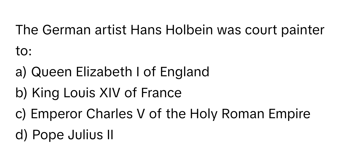 The German artist Hans Holbein was court painter to:

a) Queen Elizabeth I of England
b) King Louis XIV of France
c) Emperor Charles V of the Holy Roman Empire
d) Pope Julius II