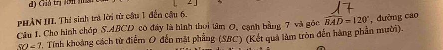 d) Giả trị lớn nhật
- 4
PHÀN III. Thí sinh trả lời từ câu 1 đến câu 6.
Câu 1. Cho hình chóp S. ABCD có đáy là hình thoi tâm O, cạnh bằng 7 và góc widehat BAD=120° , đường cao
SO=7. Tính khoảng cách từ điểm O đến mặt phẳng (SBC) (Kết quả làm tròn đến hàng phần mười).