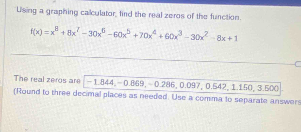 Using a graphing calculator, find the real zeros of the function.
f(x)=x^8+8x^7-30x^6-60x^5+70x^4+60x^3-30x^2-8x+1
The real zeros are -1.844, -0.869, -0.286, 0.097, 0.542, 1.150, 3.500
(Round to three decimal places as needed. Use a comma to separate answers