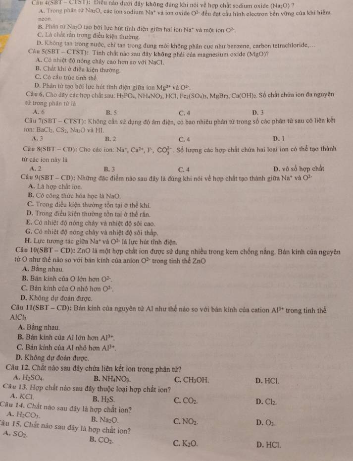 Cầu 4(SBT - CTST): Điều nào dưới đây không đúng khi nói về hợp chất sodium oxide (Na₂O) ?
A. Trong phân tử Na₂O, các ion sodium Na^+ và ion oxide O^(2-) đều đạt cầu hinh electron bền vững của khí hiểm
neon.
B. Phân tử Na₂O tạo bởi lực hút tĩnh điện giữa hai ion Na^+ và một ion O^2
C. Là chất rắn trong điều kiện thường.
D. Không tan trong nước, chỉ tan trong dung môi không phân cực như benzene, carbon tetrachloride,...
Câu 5(SBT-CTST) 0: Tính chất nào sau đây không phải của magnesium oxide (MgO)
A. Có nhiệt độ nóng chảy cao hơn so với NaCl.
B. Chất khí ở điều kiện thường.
C. Có cầu trúc tinh thể
D. Phân tử tạo bởi lực hút tĩnh điện giữa ion Mg^(2+) và O^(2-).
Câu 6. Cho đãy các hợp chất sau: H_3PO_4 NH_4NO_3 HCI, Fe (SO_4)_3 , MgBr₂, Ca(OH)_2. Số chất chứa ion đa nguyên
tử trong phân tử là
A. 6 B. 5 C. 4 D. 3
Câu (SBT - C1 SI ): Không cần sử dụng độ âm điện, có bao nhiêu phân tử trong số các phân tử sau có liên kết
ion: BaCl_2,CS_2, Na_2O và HI
A. 3 B. 2 C. 4
D. 1
Câu 8(SBT-CD) : Cho các ion: Na^+,Ca^(2+),F,CO_3^((2-). Số lượng các hợp chất chứa hai loại ion có thể tạo thành
từ các ion này là
A. 2 B. 3 C. 4 D. v_0) s hợp ch ất
Câu 9(SBT-CD) 0: Những đặc điểm nào sau đây là đúng khi nói về hợp chất tạo thành giữa Na^+ và O^(2-)
A. Là hợp chất ion.
B. Có cộng thức hóa học là NaO.
C. Trong điều kiện thường tồn tại ở thể khí.
D. Trong điều kiện thường tồn tại ở thể rần.
E. Có nhiệt độ nóng chây và nhiệt độ sôi cao.
G. Có nhiệt độ nóng chảy và nhiệt độ sối thấp.
H. Lực tương tác giữa Na^+ và O^(2-) là lực hút tĩnh điện.
Câu 10(SBT-CD) 0: ZnO là một hợp chất ion được sử dụng nhiều trong kem chống nắng. Bán kính của nguyên
tử O như thể nào so với bán kính của anion O^(2-) trong tinh thể ZnO
A. Bằng nhau.
B. Bán kính của O lớn hơn O^(2-).
C. Bản kính của O nhỏ hơn O^(2-).
D. Không dự đoán được.
Câu 11(SBT-CD) 0: Bản kính của nguyên tử Al như thế nào so với bản kinh của cation Al^(3+) trong tinh thể
AlCl_3
A. Bằng nhau.
B. Bán kính của Al lớn hơn Al^(3+).
C. Bán kính của Al nhỏ hơn Al^(3+).
D. Không dự đoán được.
Câu 12. Chất nào sau đây chứa liên kết ion trong phân tử?
A. H_2SO_4. B. NH_4NO_3. C. CH₃OH. D. HCl.
Câu 13. Hợp chất nào sau đây thuộc loại hợp chất ion?
A. KCL
B. H_2S. C. CO_2. D. Cl_2.
Câu 14. Chất nào sau đây là hợp chất ion?
A. H_2CO_3. B. Na_2O.
C. NO_2. D. O_3,
lâu 15. Chất nào sau đây là hợp chất ion?
A. SO_2.
B. CO_2.
C. K_2O. D. HCl.