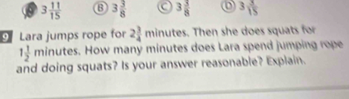 0 3 11/15  B 3 3/8  a 3 3/8  3 3/15 
9 Lara jumps rope for 2 3/4 minu utes. Then she does squats for
1 1/2 minutes. How many minutes does Lara spend jumping rope
and doing squats? Is your answer reasonable? Explain.