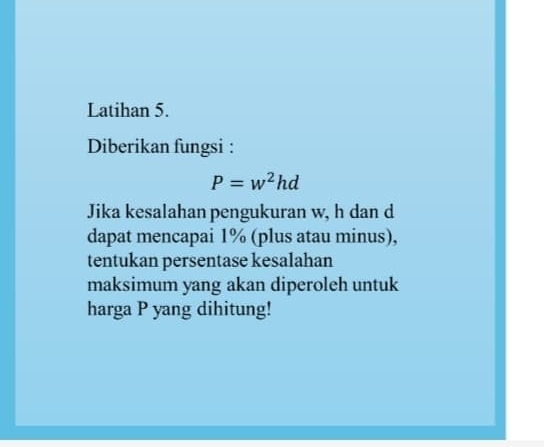 Latihan 5. 
Diberikan fungsi :
P=w^2hd
Jika kesalahan pengukuran w, h dan d
dapat mencapai 1% (plus atau minus), 
tentukan persentase kesalahan 
maksimum yang akan diperoleh untuk 
harga P yang dihitung!