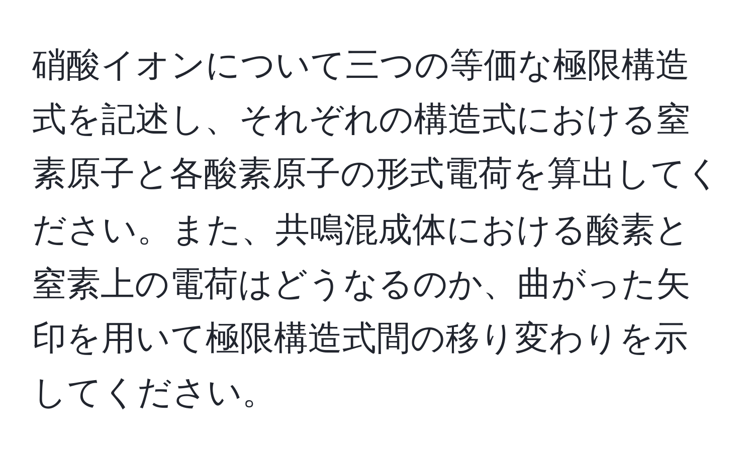 硝酸イオンについて三つの等価な極限構造式を記述し、それぞれの構造式における窒素原子と各酸素原子の形式電荷を算出してください。また、共鳴混成体における酸素と窒素上の電荷はどうなるのか、曲がった矢印を用いて極限構造式間の移り変わりを示してください。