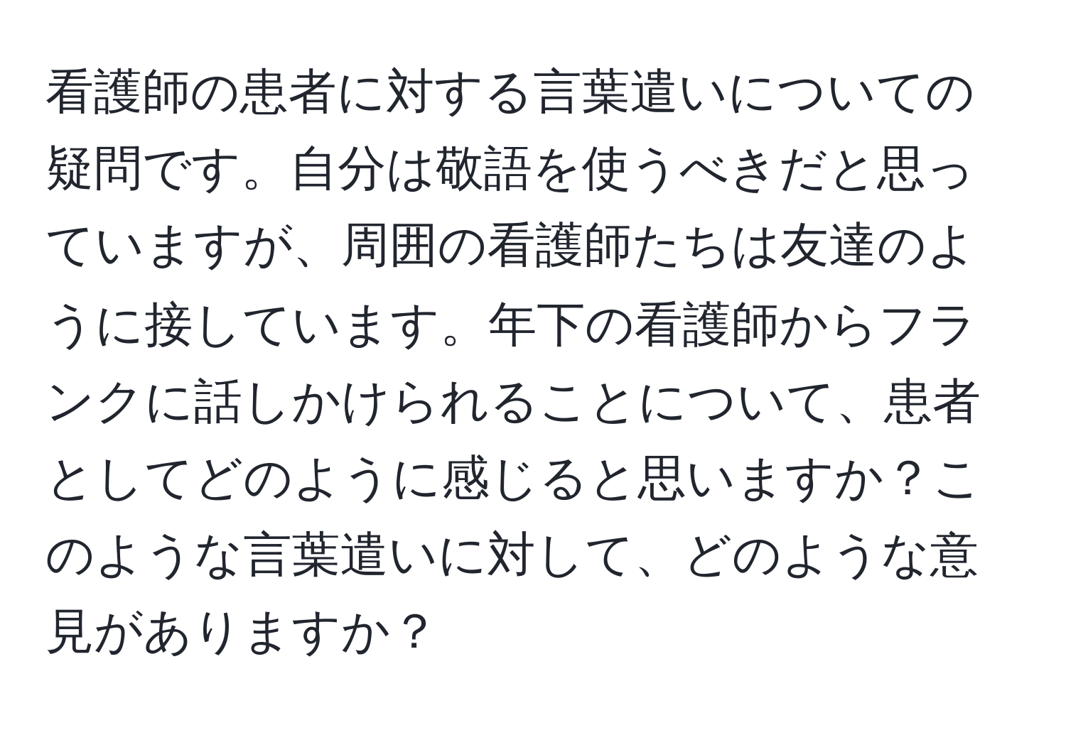 看護師の患者に対する言葉遣いについての疑問です。自分は敬語を使うべきだと思っていますが、周囲の看護師たちは友達のように接しています。年下の看護師からフランクに話しかけられることについて、患者としてどのように感じると思いますか？このような言葉遣いに対して、どのような意見がありますか？