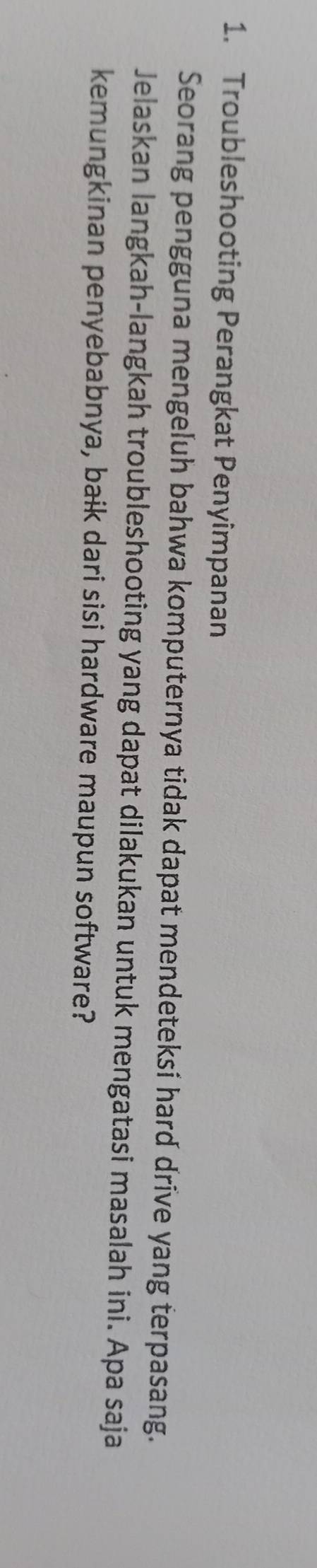 Troubleshooting Perangkat Penyimpanan 
Seorang pengguna mengeluh bahwa komputernya tidak dapat mendeteksí hard drive yang terpasang. 
Jelaskan langkah-langkah troubleshooting yang dapat dilakukan untuk mengatasi masalah ini. Apa saja 
kemungkinan penyebabnya, baik dari sisi hardware maupun software?