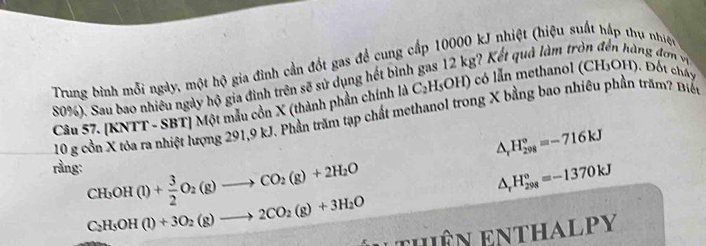 Trung bình mỗi ngày, một hộ gia đình cần đốt gas để cung cấp 10000 kJ nhiệt (hiệu suất hập thụ nhiệc
80%). Sau bao nhiêu ngày hộ gia đình trên sẽ sử dụng hết bình gas 12 kg? Kết quả làm tròn đến hàng đơn vị 
Câu 57. [KNTT - SBT] Một mẫu cồn X (thành phần chính là C_2H_5OH) có lẫn methanol (CH₃OH). Đốt chấy
10 g cồn X tỏa ra nhiệt lượng 291, 9 kJ. Phần trăm tạp chất methanol trong X bằng bao nhiêu phần trăm? Biến
△ _rH_(298)°=-716kJ
rầng: CH_3OH(l)+ 3/2 O_2(g)to CO_2(g)+2H_2O
△ _rH_(298)°=-1370kJ
C_2H_5OH(l)+3O_2(g)to 2CO_2(g)+3H_2O
Lthiên enthalpy