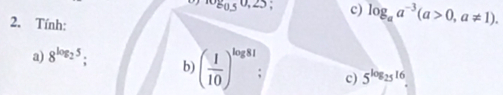 log _0.50,25; 
c) log _aa^(-3)(a>0,a!= 1). 
2. Tính: 
a) 8^(log _2)5; 
b) ( 1/10 )^log 81
c) 5^(log _25)16