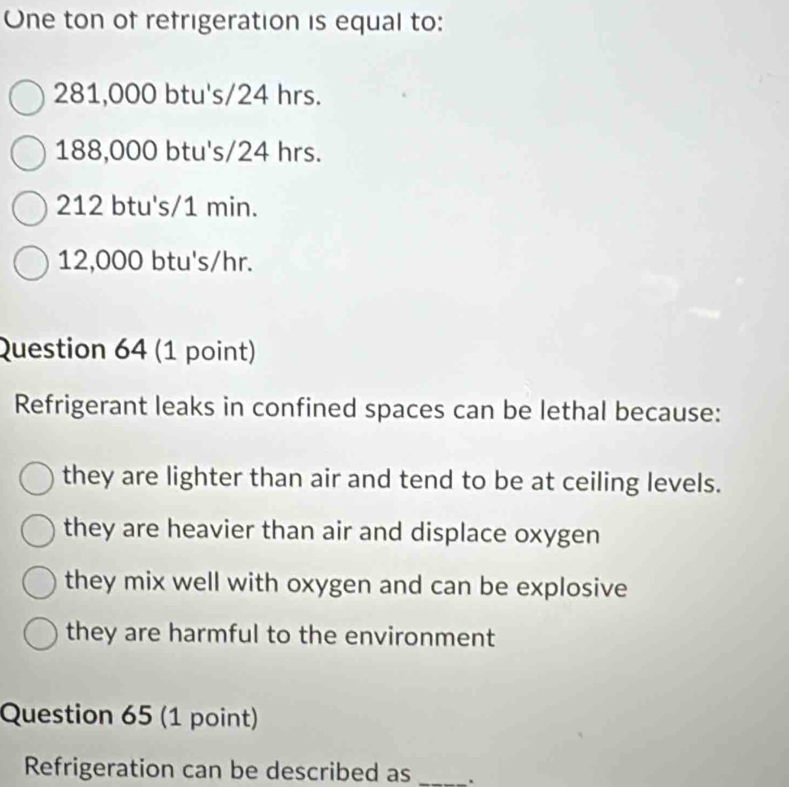 One ton of refrigeration is equal to:
281,000 btu's/24 hrs.
188,000 btu's/24 hrs.
212 btu's/1 min.
12,000 btu's/hr.
Question 64 (1 point)
Refrigerant leaks in confined spaces can be lethal because:
they are lighter than air and tend to be at ceiling levels.
they are heavier than air and displace oxygen
they mix well with oxygen and can be explosive
they are harmful to the environment
Question 65 (1 point)
Refrigeration can be described as _.