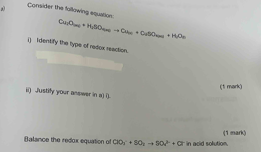 Consider the following equation:
Cu_2O_(aq)+H_2SO_4(aq)to Cu_(s)+CuSO_4(aq)+H_2O(l)
i) Identify the type of redox reaction. 
(1 mark) 
ii) Justify your answer in a) i). 
(1 mark) 
Balance the redox equation of ClO_3^(-+SO_2)to SO_4^((2-)+Cl^-) in acid solution.