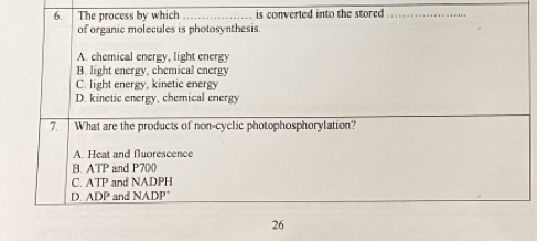 The process by which _is converted into the stored ._
of organic molecules is photosynthesis.
A. chemical energy, light energy
B. light energy, chemical energy
C. light energy, kinetic energy
D. kinetic energy, chemical energy
7. What are the products of non-cyclic photophosphorylation?
A. Heat and fluorescence
B. ATP and P700
C. ATP and NADPH
D. ADP and NADP
26