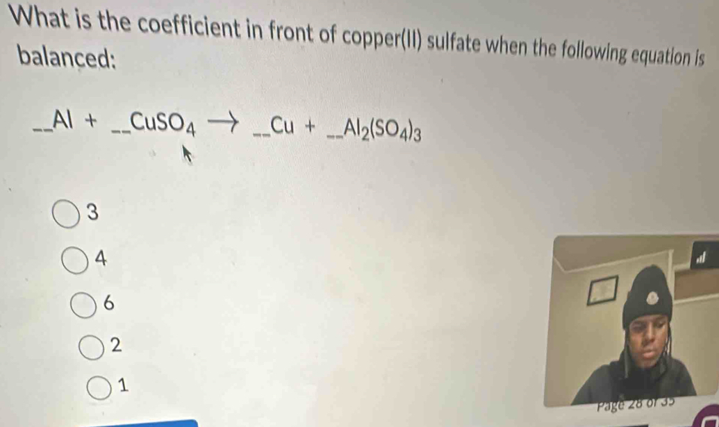 What is the coefficient in front of copper(II) sulfate when the following equation is
balanced:
_ Al+_ CuSO_4to _ Cu+_ Al_2(SO_4)_3 _
3
4
6
2
1