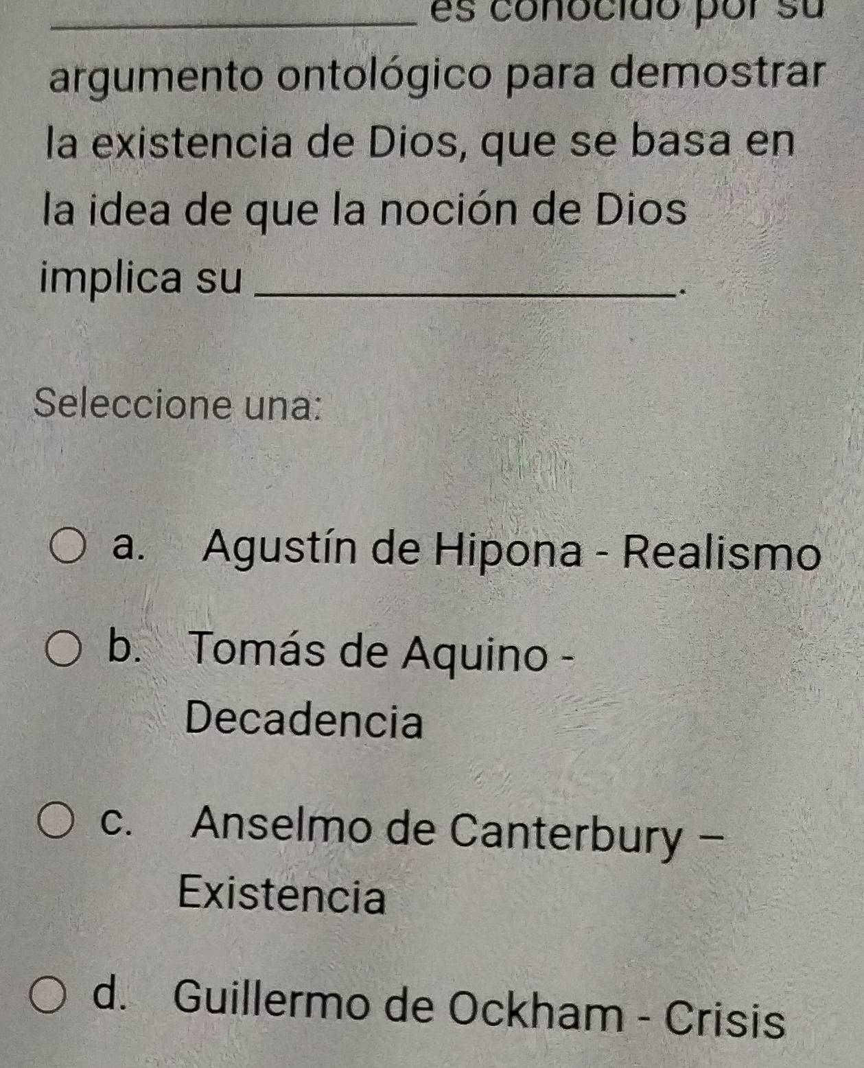 es conocido por su
argumento ontológico para demostrar
la existencia de Dios, que se basa en
la idea de que la noción de Dios
implica su_
*
Seleccione una:
a. Agustín de Hipona - Realismo
b. Tomás de Aquino -
Decadencia
c. Anselmo de Canterbury -
Existencia
d. Guillermo de Ockham - Crisis