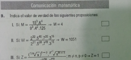 Comunicación matemática 
9. Indica el valor de verdad de las siguientes proposiciones: 
I. Si: M= (15^3.6^4)/9^3.4^2.125 Rightarrow M=4
D 
II. Si: W= (2^(32).5^(40).7^(20).3^(16))/2^(31).5^(38).7^(19).3^(15) Rightarrow W=1051
III. Si: Z=frac (sqrt[1/m](x))^n-p.^p^(-1)sqrt(x^(m-n))-nn...mn; m!= n, p!= 0Rightarrow Z=1□