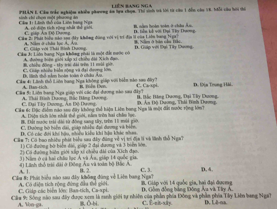 LiÊN BANG NGA
PHẢN I. Câu trắc nghiệm nhiều phương án lựa chọn. Thí sinh trả lời từ câu 1 đến câu 18. Mỗi câu hỏi thí
sinh chỉ chọn một phương án
Câu 1: Lãnh thổ của Liên bang Nga
A. có diện tích rộng nhất thế giới. B. nằm hoàn toàn ở châu Âu.
C. giáp Ấn Độ Dương. D. liền kề với Đại Tây Dương.
Câu 2: Phát biểu nào sau đây không đúng với vị trí địa lí của Liên bang Nga?
A. Nằm ở châu lục Á, Âu. B. Nằm ở bán cầu Bắc.
C. Giáp với Thái Bình Dương. D. Giáp với Đại Tây Dương.
Câu 3: Liên bang Nga không phải là một đất nước có
A. đường biên giới xấp xỉ chiều dài Xích đạo.
B. chiều đông - tây trải dài trên 11 múi giờ.
C. Giáp nhiều biển rộng và đại dương lớn.
D. lãnh thổ nằm hoàn toàn ở châu Âu.
Câu 4: Lãnh thổ Liên bang Nga không giáp với biển nào sau đây?
A. Ban-tích. B. Biển Đen. C. Ca-xpi. D. Địa Trung Hải.
Câu 5: Liên bang Nga giáp với các đại dương nào sau đây?
A. Thái Bình Dương, Bắc Băng Dương. B Bắc Băng Dương, Đại Tây Dương.
C. Đại Tây Dương, Ấn Độ Dương. D. Ấn Độ Dương, Thái Bình Dương.
Câu 6: Đặc điểm nào sau đây không thể hiện Liên bang Nga là một đất nước rộng lớn?
A. Diện tích lớn nhất thế giới, nằm trên hai châu lục.
B. Đất nước trải dài từ đông sang tây, trên 11 múi giờ.
C. Đường bờ biển dài, giáp nhiều đại dương và biển.
D. Có các đới khí hậu, nhiều kiều khí hậu khác nhau.
Cầu 7: Có bao nhiêu phát biểu sau đây đúng về vị trí địa lí và lãnh thổ Nga?
1) Có đường bờ biển dài, giáp 2 đại dương và 3 biển lớn.
2) Có đường biên giới xấp xỉ chiều dài của Xích đạo.
3) Nằm ở cả hai châu lục Á và Âu, giáp 14 quốc gia.
4) Lãnh thổ trải dài ở Đông Âu và toàn bộ Bắc Á.
A. 1. B. 2. C. 3. D. 4.
Câu 8: Phát biểu nào sau dây không đúng về Liên bang Nga?
A. Có diện tích rộng đứng đầu thế giới. B. Giáp với 14 quốc gia, hai đại dưcmg
C. Giáp các biển lớn: Ban-tích, Ca-xpi. D. Gồm đồng bằng Đông Âu và Tây Á.
Câu 9: Sống nào sau đây được xem là ranh giới tự nhiên của phần phía Đông và phần phía Tây Liên bang Nga?
A. Von-ga. B. Ô-bi. C. Ê-nit-xây. D. Lê-na.
