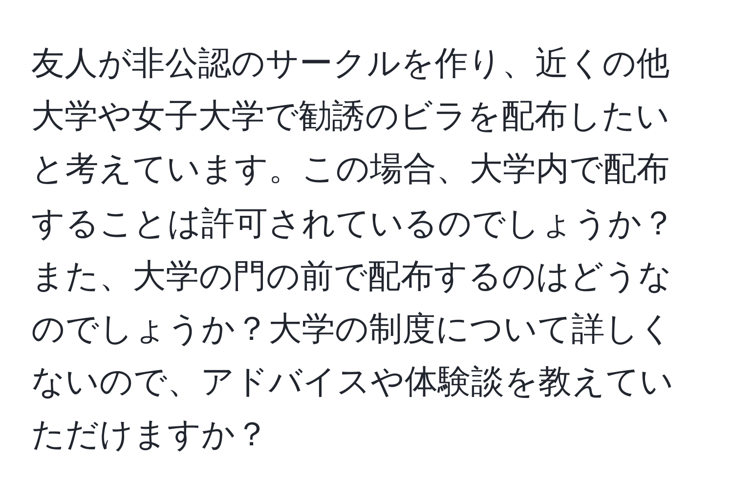 友人が非公認のサークルを作り、近くの他大学や女子大学で勧誘のビラを配布したいと考えています。この場合、大学内で配布することは許可されているのでしょうか？また、大学の門の前で配布するのはどうなのでしょうか？大学の制度について詳しくないので、アドバイスや体験談を教えていただけますか？