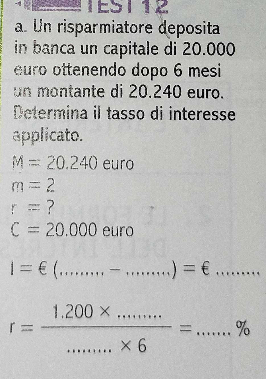 TEST 12 
a. Un risparmiatore deposita 
in banca un capitale di 20.000
euro ottenendo dopo 6 mesi 
un montante di 20.240 euro. 
Determina il tasso di interesse 
applicato.
M=20.240 euro
m=2
r= ?
C=20.000euro
i=∈ (.........)=epsilon =....... _
r= (1,200* .........)/......* 6 =...% _