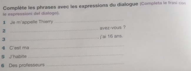 Complète les phrases avec les expressions du dialogue (Completa le frasi con 
le espressioni del dialogo). 
1 Je m'appelle Thierry 
_ 
2 _avez-vous ? 
3 
_j'ai 16 ans. 
4 C'est ma 
_ 
5 J'habite 
_ 
6 Des professeurs 
_