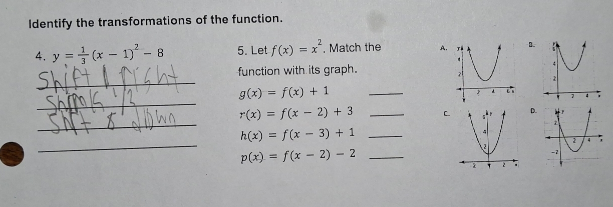 Identify the transformations of the function. 
4. y= 1/3 (x-1)^2-8 5. Let f(x)=x^2. Match the 
A. 
3. 
function with its graph. 
_ 
_
g(x)=f(x)+1 _ 
_ 
_ r(x)=f(x-2)+3
C. D. 
_ h(x)=f(x-3)+1
_
p(x)=f(x-2)-2 _