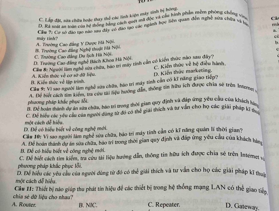 to
C. Lắp đặt, sửa chữa hoặc thay thế các linh kiện máy tính bị hỏng.
D. Rà soát an toàn của hệ thống bằng cách quét mã độc và cấu hình phần mềm phòng chống virus
Câ
Câu 7: Cơ sở đào tạo nào sau đây có đào tạo các ngành học liên quan đến nghề sửa chữa và bảo
má
a.
máy tính?
cú
A. Trường Cao đẳng Y Dược Hà Nội.
b
B. Trường Cao đẳng Nghệ thuật Hà Nội.
c
C. Trường Cao đẳng Du lịch Hà Nội.
D. Trường Cao đẳng nghề Bách Khoa Hà Nội.
Câu 8: Người làm nghề sửa chữa, bảo trì máy tính cần có kiến thức nào sau đây?
(
C. Kiến thức về hệ điều hành.
A. Kiến thức về cơ sở dữ liệu.
D. Kiến thức marketing.
B. Kiến thức về lập trình.
Cầu 9: Vì sao người làm nghề sửa chữa, bảo trì máy tính cần có kĩ năng giao tiếp?
A. Để biết cách tìm kiếm, tra cứu tài liệu hướng dẫn, thông tin hữu ích được chia sẻ trên Internet y
phương pháp khắc phục lỗi.
B. Để hoàn thành dự án sửa chữa, bảo trì trong thời gian quy định và đáp ứng yêu cầu của khách hàng
C. Để hiều các yêu cầu của người dùng từ đó có thể giải thích và tư vấn cho họ các giải pháp kĩ thuậ
một cách dễ hiểu.
D. Để có hiểu biết về công nghệ mới.
Câu 10: Vì sao người làm nghề sửa chữa, bảo trì máy tính cần có kĩ năng quản lí thời gian?
A. Để hoàn thành dự án sửa chữa, bảo trì trong thời gian quy định và đáp ứng yêu cầu của khách hàng
B. Để có hiểu biết về công nghệ mới.
C. Để biết cách tìm kiếm, tra cứu tài liệu hướng dẫn, thông tin hữu ích được chia sẻ trên Internet và
phương pháp khắc phục lỗi.
D. Đề hiều các yêu cầu của người dùng từ đó có thể giải thích và tư vấn cho họ các giải pháp kĩ thuật
một cách dễ hiểu.
Câu 11: Thiết bị nào giúp thu phát tín hiệu để các thiết bị trong hệ thống mạng LAN có thể giao tiếp,
chia sẻ dữ liệu cho nhau?
A. Router. B. NIC. C. Repeater.
D. Gateway.