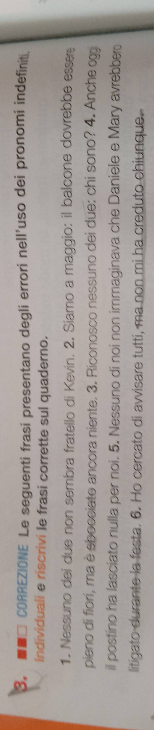 ■□ CORREZIONE Le seguenti frasi presentano degli errori nell'uso dei pronomi indefiniti, 
Individuali e riscrivi le frasi corrette sul quaderno. 
1. Nessuno dei due non sembra fratello di Kevin. 2. Siamo a maggio: il balcone dovrebbe essere 
pieno di fiori, ma è sbocciato ancora niente. 3. Riconosco nessuno dei due: chi sono? 4. Anche oggi 
il postino ha lasciato nulla per noi. 5. Nessuno di noi non immaginava che Daniele e Mary avrebber 
litigato durante la festa. 6. Ho cercato di avvisare tutti, ma non mi ha creduto chiunque.