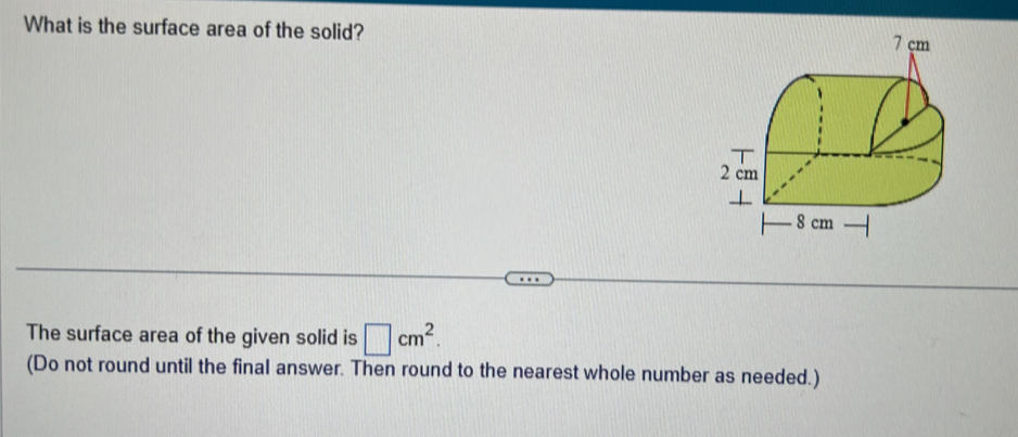 What is the surface area of the solid? 
The surface area of the given solid is □ cm^2. 
(Do not round until the final answer. Then round to the nearest whole number as needed.)