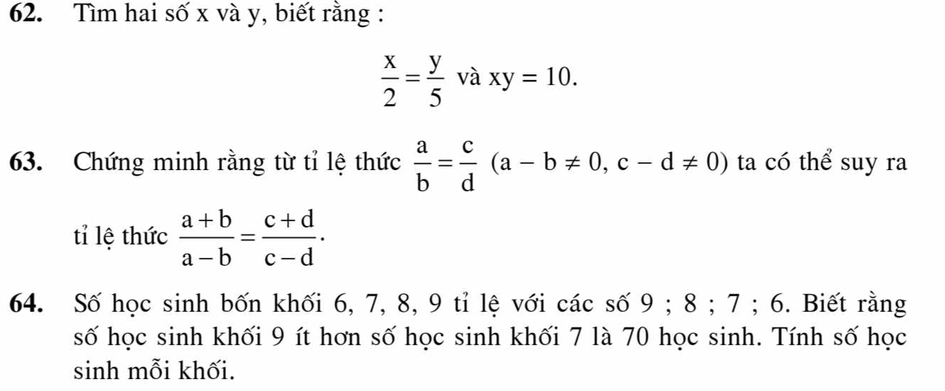 Tìm hai số x và y, biết rằng :
 x/2 = y/5  và xy=10. 
63. Chứng minh rằng từ tỉ lệ thức  a/b = c/d (a-b!= 0, c-d!= 0) ta có thể suy ra 
tỉ lệ thức  (a+b)/a-b = (c+d)/c-d . 
64. Số học sinh bốn khối 6, 7, 8, 9 tỉ lệ với các số 9; 8; 7; 6. Biết rằng 
số học sinh khối 9 ít hơn số học sinh khối 7 là 70 học sinh. Tính số học 
sinh mỗi khối.